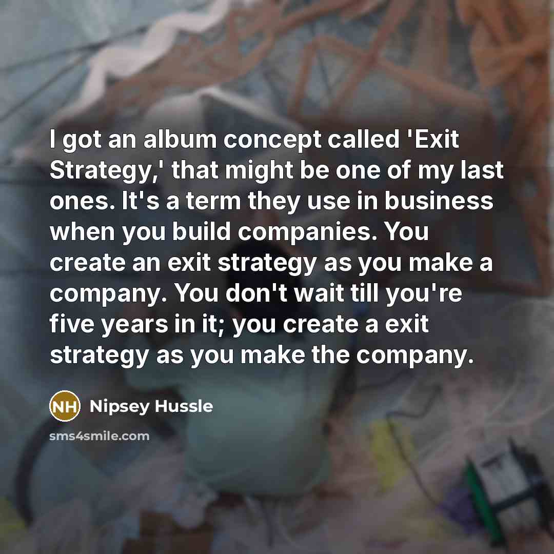 “I got an album concept called 'Exit Strategy,' that might be one of my last ones. It's a term they use in business when you build companies. You create an exit strategy as you make a company. You don't wait till you're five years in it; you create a exit strategy as you make the company.” quote by Nipsey Hussle
