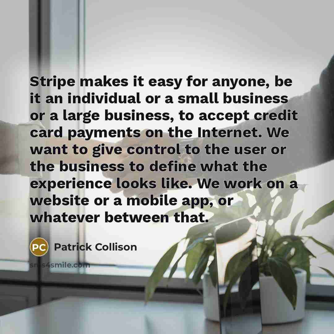 “Stripe makes it easy for anyone, be it an individual or a small business or a large business, to accept credit card payments on the Internet. We want to give control to the user or the business to define what the experience looks like. We work on a website or a mobile app, or whatever between that.” quote by Patrick Collison