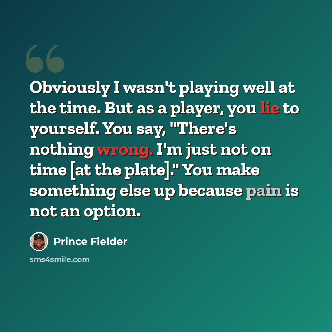 “Obviously I wasn't playing well at the time. But as a player, you lie to yourself. You say, "There's nothing wrong. I'm just not on time [at the plate]." You make something else up because pain is not an option.” quote by Prince Fielder