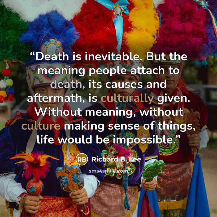 “Death is inevitable. But the meaning people attach to death, its causes and aftermath, is culturally given. Without meaning, without culture making sense of things, life would be impossible.” quote by Richard B. Lee