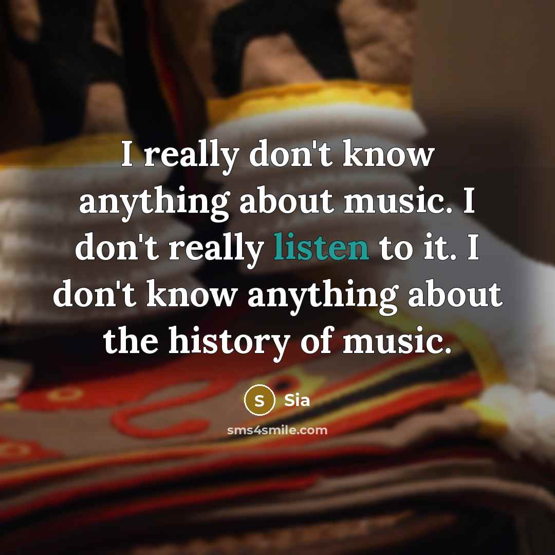 “I really don't know anything about music. I don't really listen to it. I don't know anything about the history of music.” quote by Sia