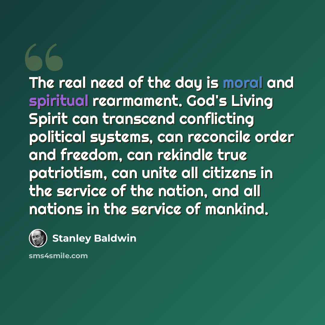 “The real need of the day is moral and spiritual rearmament. God's Living Spirit can transcend conflicting political systems, can reconcile order and freedom, can rekindle true patriotism, can unite all citizens in the service of the nation, and all nations in the service of mankind.” quote by Stanley Baldwin
