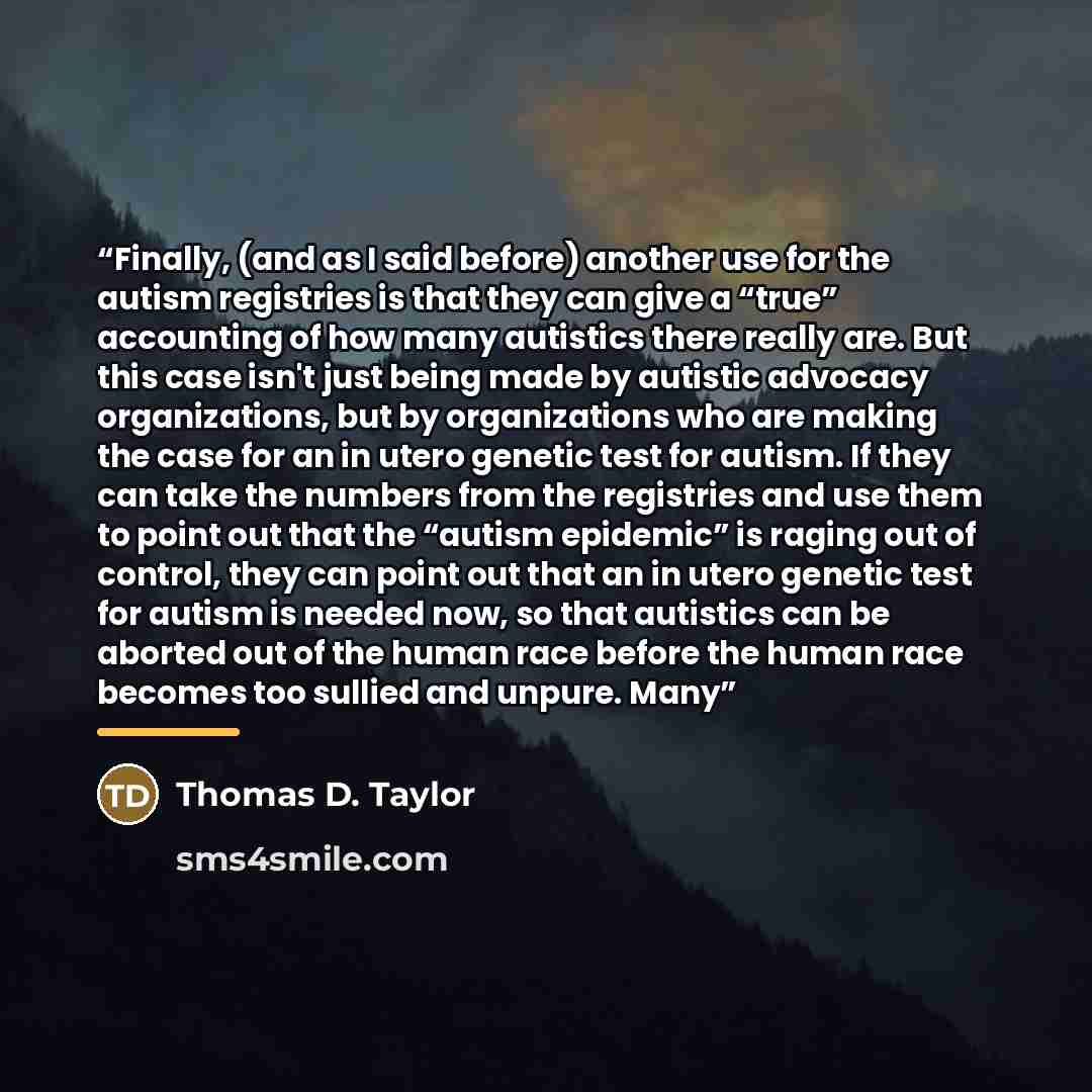 “Finally, (and as I said before) another use for the autism registries is that they can give a “true” accounting of how many autistics there really are. But this case isn't just being made by autistic advocacy organizations, but by organizations who are making the case for an in utero genetic test…” quote by Thomas D. Taylor
