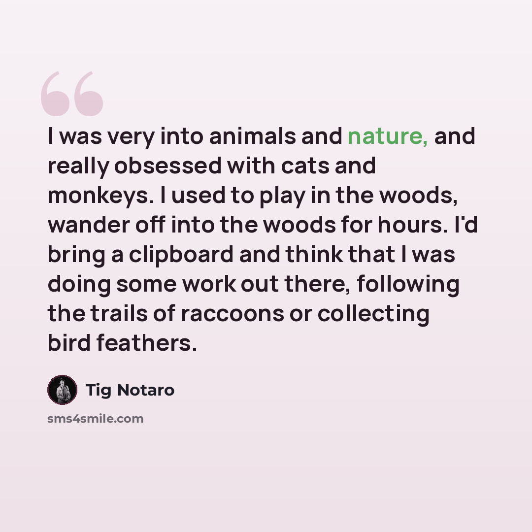 “I was very into animals and nature, and really obsessed with cats and monkeys. I used to play in the woods, wander off into the woods for hours. I'd bring a clipboard and think that I was doing some work out there, following the trails of raccoons or collecting bird feathers.” quote by Tig Notaro