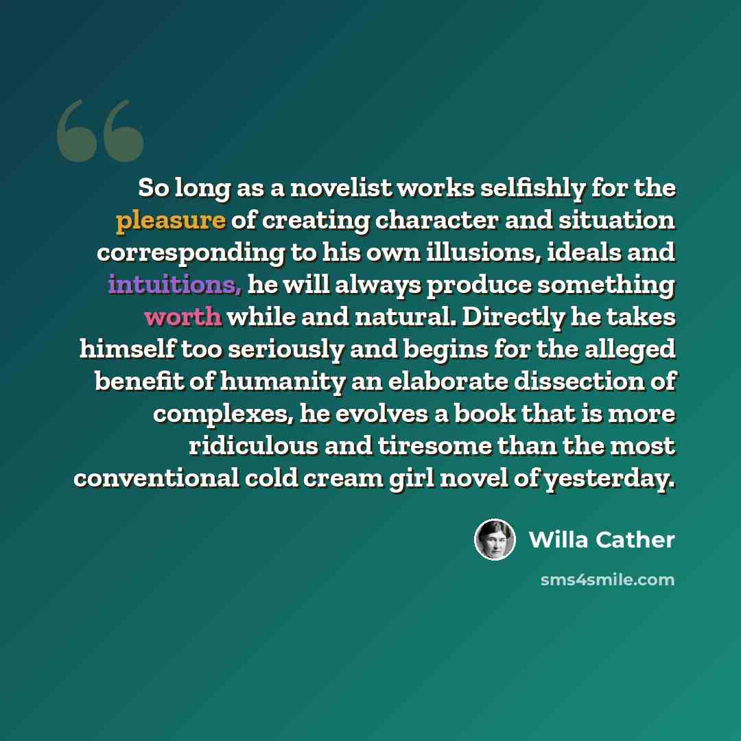 “So long as a novelist works selfishly for the pleasure of creating character and situation corresponding to his own illusions, ideals and intuitions, he will always produce something worth while and natural. Directly he takes himself too seriously and begins for the alleged benefit of humanity an…” quote by Willa Cather