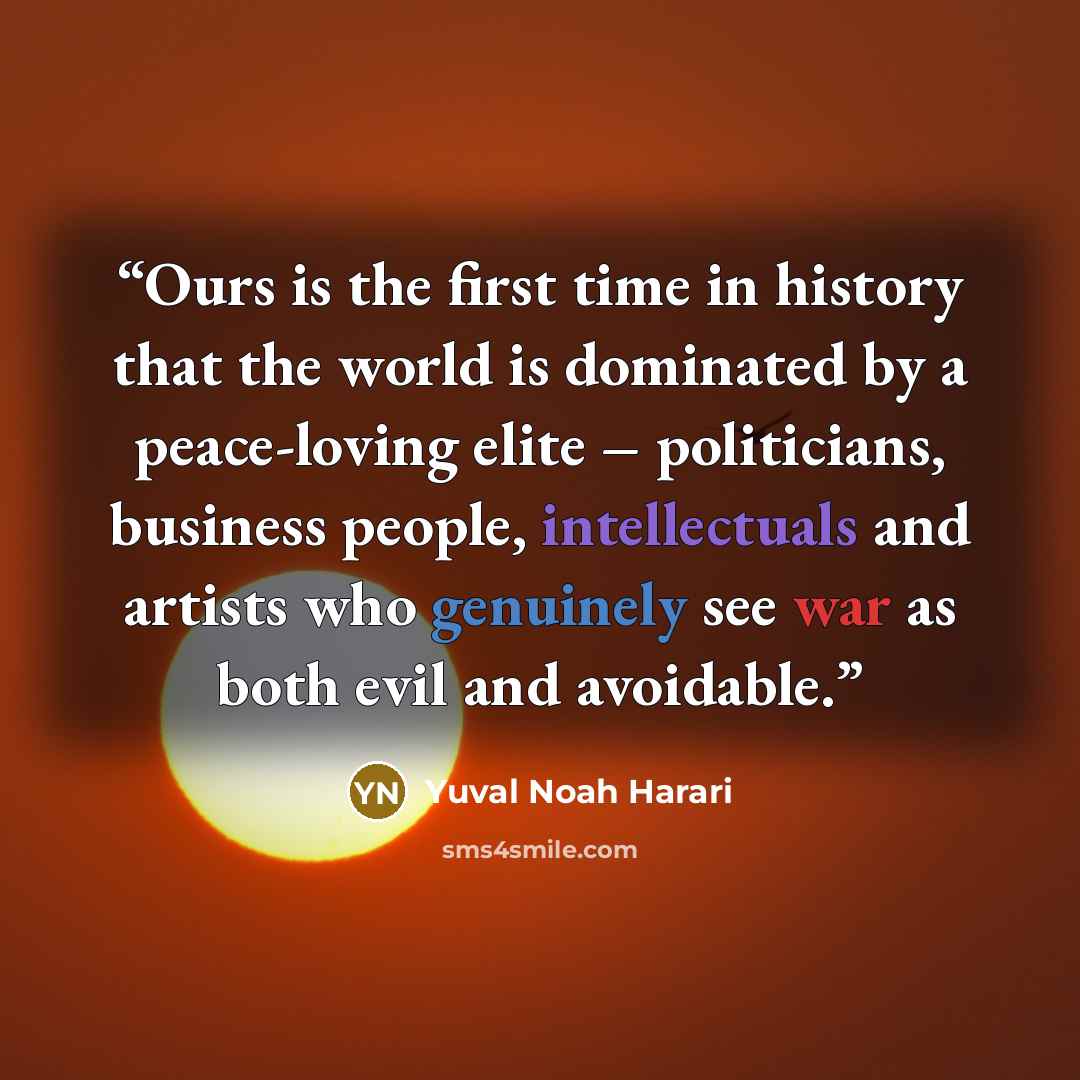 “Ours is the first time in history that the world is dominated by a peace-loving elite – politicians, business people, intellectuals and artists who genuinely see war as both evil and avoidable.” quote by Yuval Noah Harari
