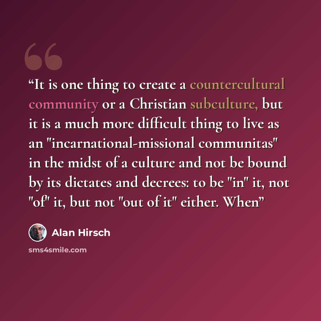 “It is one thing to create a countercultural community or a Christian subculture, but it is a much more difficult thing to live as an "incarnational-missional communitas" in the midst of a culture and not be bound by its dictates and decrees: to be "in" it, not "of" it, but not "out of it" either…” quote by Alan Hirsch