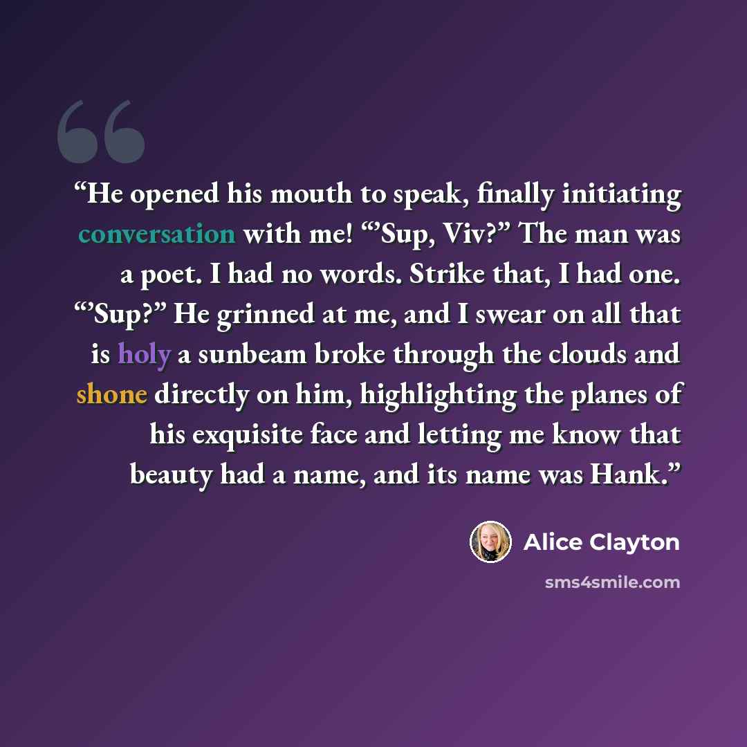 “He opened his mouth to speak, finally initiating conversation with me! “’Sup, Viv?” The man was a poet. I had no words. Strike that, I had one. “’Sup?” He grinned at me, and I swear on all that is holy a sunbeam broke through the clouds and shone directly on him, highlighting the planes of his…” quote by Alice Clayton