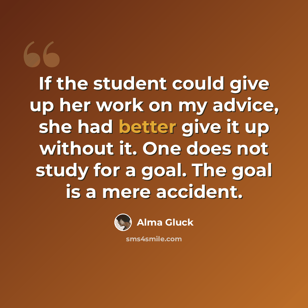 “If the student could give up her work on my advice, she had better give it up without it. One does not study for a goal. The goal is a mere accident.” quote by Alma Gluck