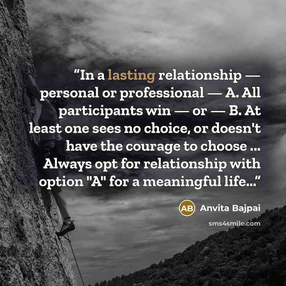 “In a lasting relationship — personal or professional — A. All participants win — or — B. At least one sees no choice, or doesn't have the courage to choose ... Always opt for relationship with option "A" for a meaningful life...” quote by Anvita Bajpai