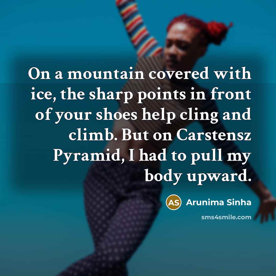 “On a mountain covered with ice, the sharp points in front of your shoes help cling and climb. But on Carstensz Pyramid, I had to pull my body upward.” quote by Arunima Sinha