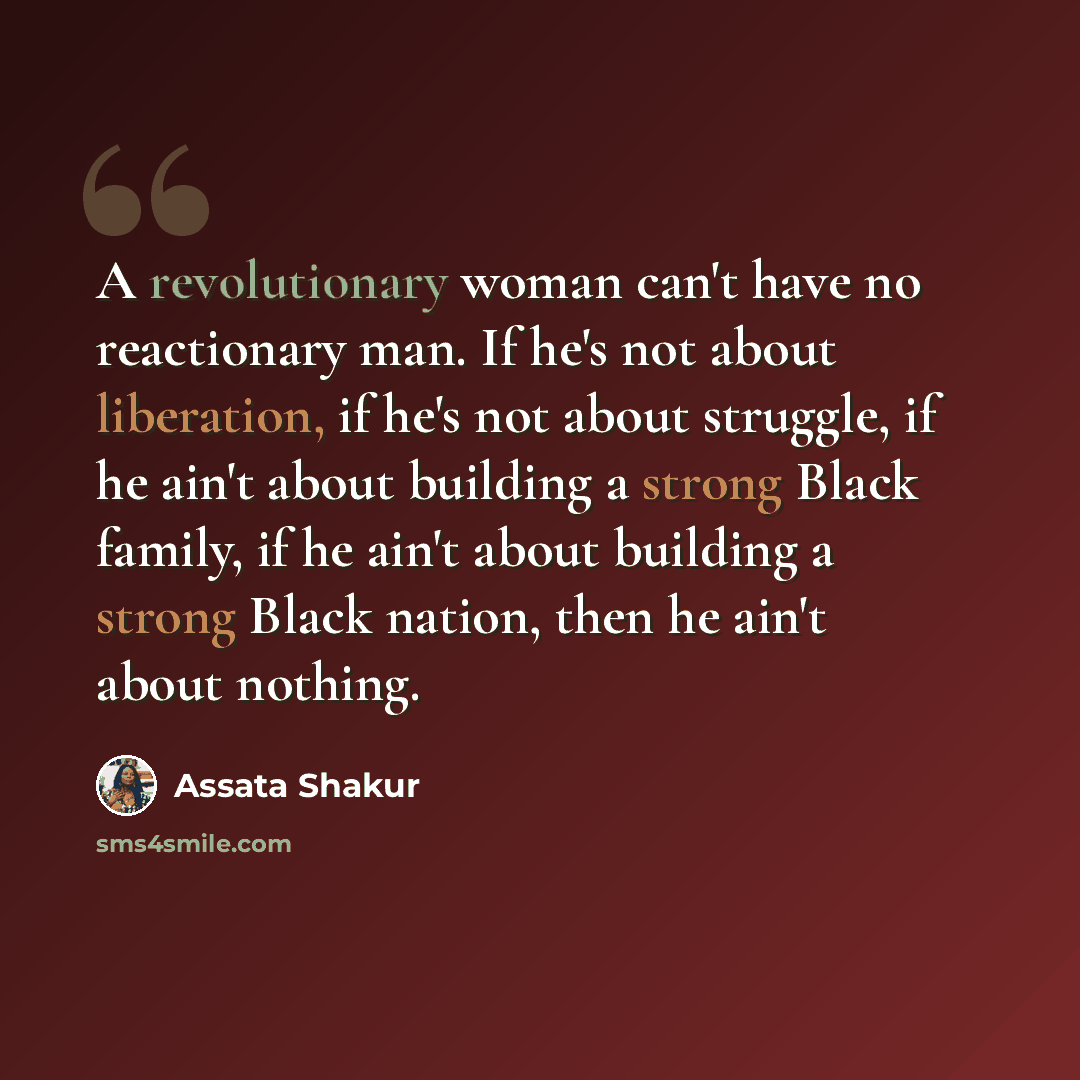 “A revolutionary woman can't have no reactionary man. If he's not about liberation, if he's not about struggle, if he ain't about building a strong Black family, if he ain't about building a strong Black nation, then he ain't about nothing.” quote by Assata Shakur