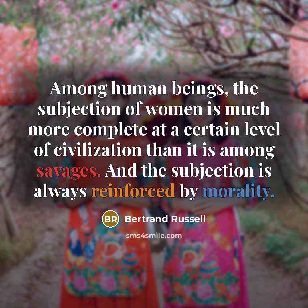 “Among human beings, the subjection of women is much more complete at a certain level of civilization than it is among savages. And the subjection is always reinforced by morality.” quote by Bertrand Russell