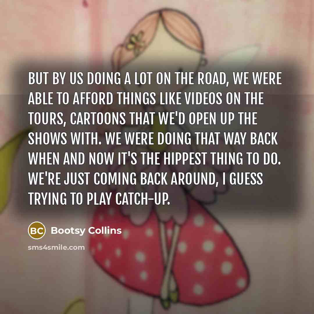 “But by us doing a lot on the road, we were able to afford things like videos on the tours, cartoons that we'd open up the shows with. We were doing that way back when and now it's the hippest thing to do. We're just coming back around, I guess trying to play catch-up.” quote by Bootsy Collins