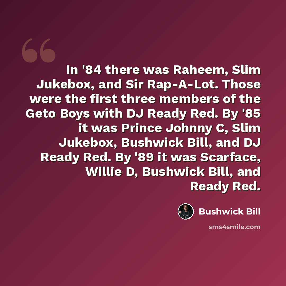 “In '84 there was Raheem, Slim Jukebox, and Sir Rap-A-Lot. Those were the first three members of the Geto Boys with DJ Ready Red. By '85 it was Prince Johnny C, Slim Jukebox, Bushwick Bill, and DJ Ready Red. By '89 it was Scarface, Willie D, Bushwick Bill, and Ready Red.” quote by Bushwick Bill