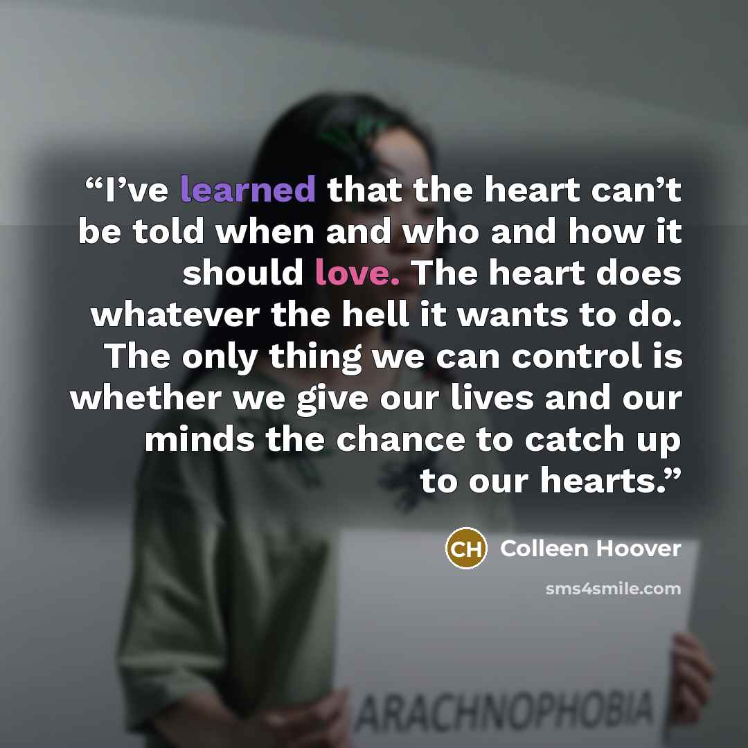“I’ve learned that the heart can’t be told when and who and how it should love. The heart does whatever the hell it wants to do. The only thing we can control is whether we give our lives and our minds the chance to catch up to our hearts.” quote by Colleen Hoover