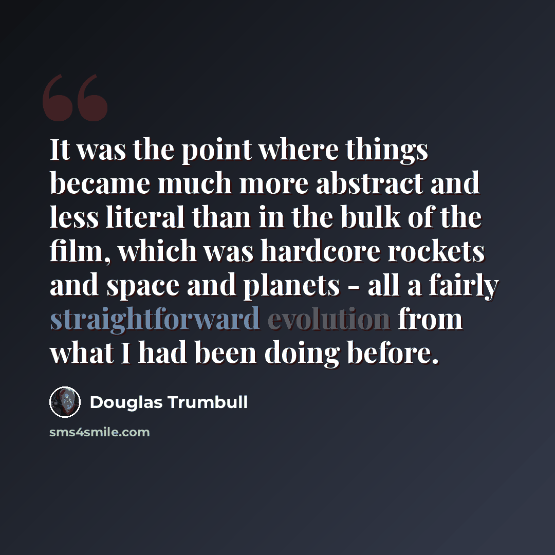 “It was the point where things became much more abstract and less literal than in the bulk of the film, which was hardcore rockets and space and planets - all a fairly straightforward evolution from what I had been doing before.” quote by Douglas Trumbull