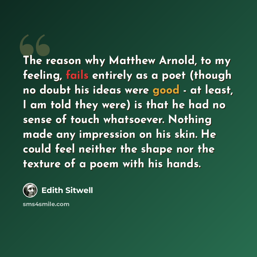 “The reason why Matthew Arnold, to my feeling, fails entirely as a poet (though no doubt his ideas were good - at least, I am told they were) is that he had no sense of touch whatsoever. Nothing made any impression on his skin. He could feel neither the shape nor the texture of a poem with his hands.” quote by Edith Sitwell