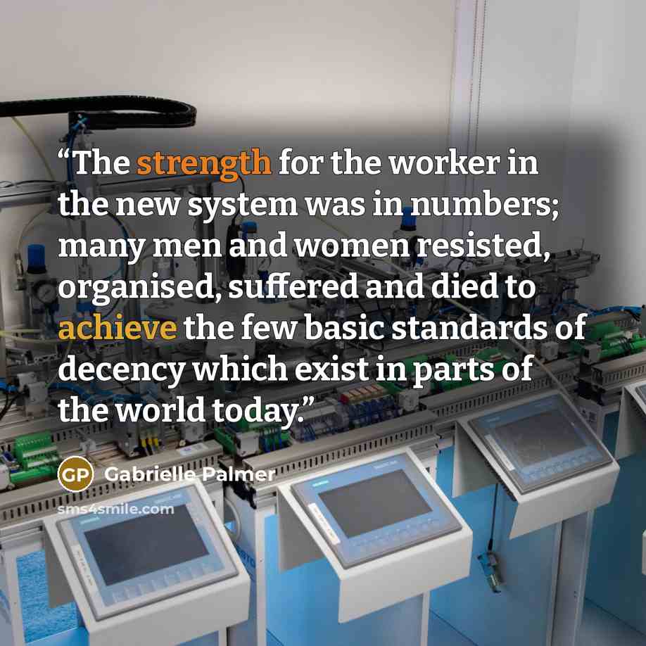 “The strength for the worker in the new system was in numbers; many men and women resisted, organised, suffered and died to achieve the few basic standards of decency which exist in parts of the world today.” quote by Gabrielle Palmer