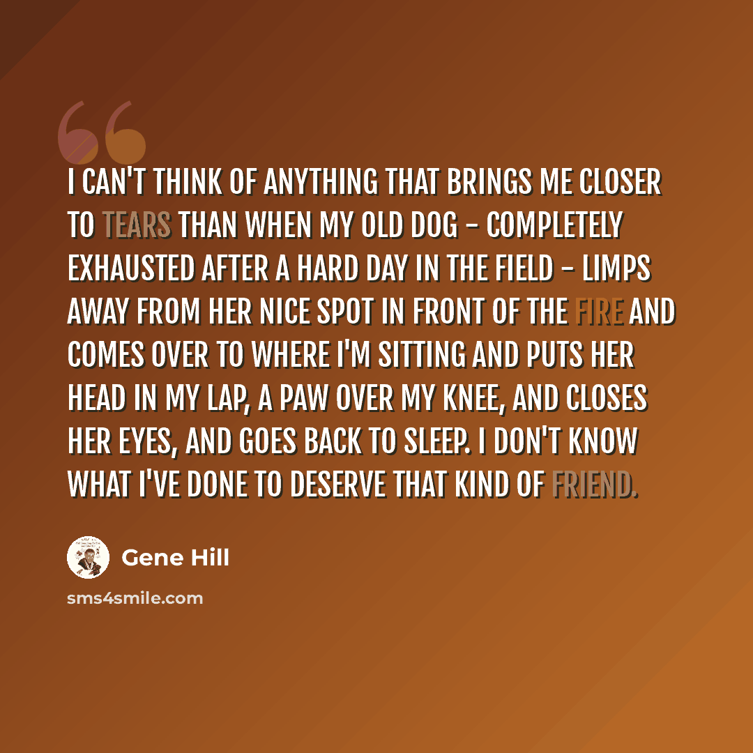 “I can't think of anything that brings me closer to tears than when my old dog - completely exhausted after a hard day in the field - limps away from her nice spot in front of the fire and comes over to where I'm sitting and puts her head in my lap, a paw over my knee, and closes her eyes, and goes…” quote by Gene Hill