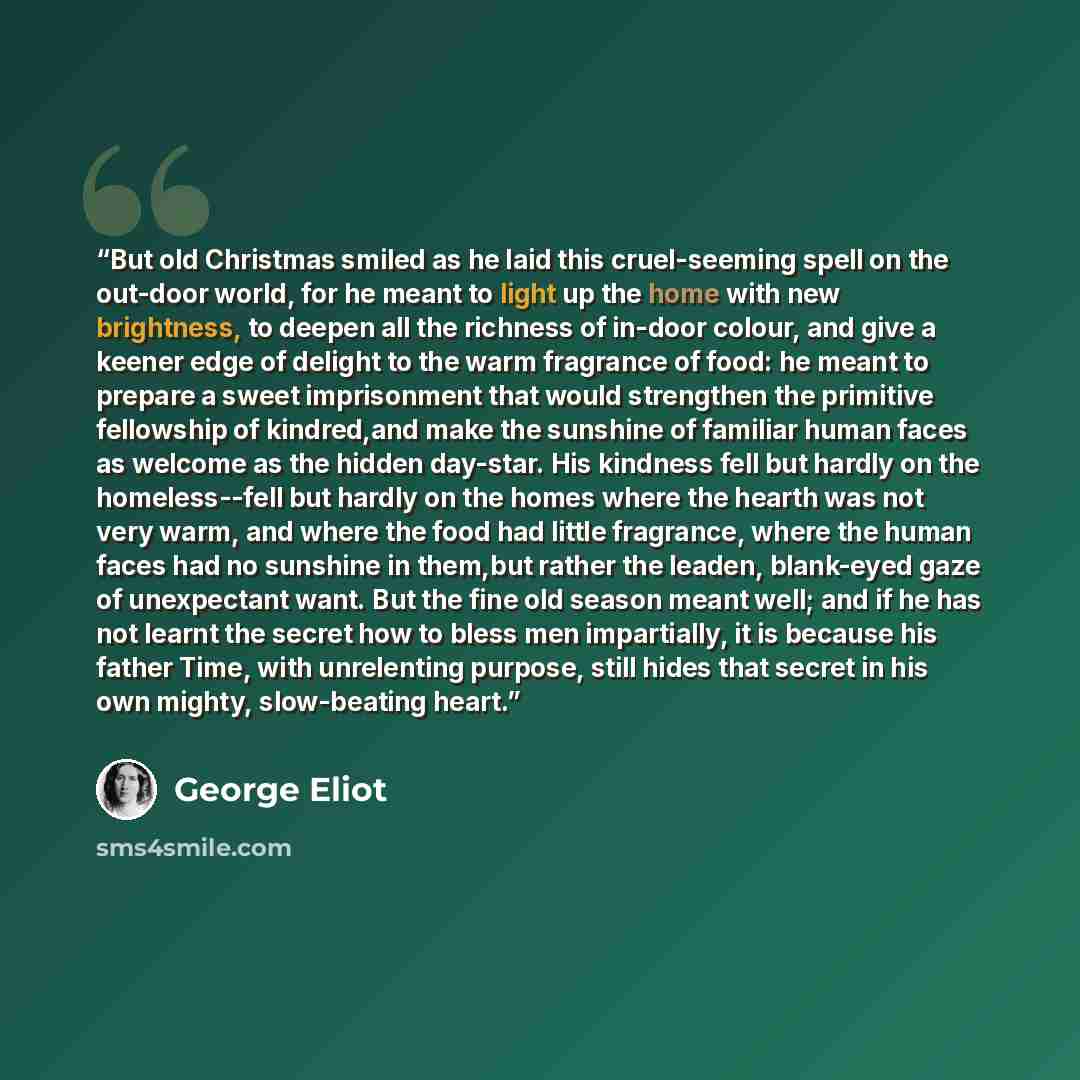 “But old Christmas smiled as he laid this cruel-seeming spell on the out-door world, for he meant to light up the home with new brightness, to deepen all the richness of in-door colour, and give a keener edge of delight to the warm fragrance of food: he meant to prepare a sweet imprisonment that…” quote by George Eliot