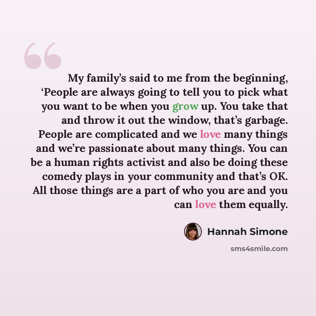 “My family’s said to me from the beginning, ‘People are always going to tell you to pick what you want to be when you grow up. You take that and throw it out the window, that’s garbage. People are complicated and we love many things and we’re passionate about many things. You can be a human rights…” quote by Hannah Simone