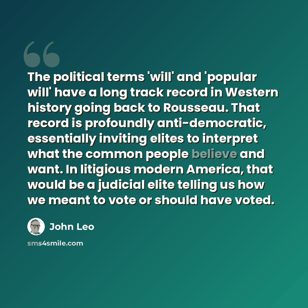 “The political terms 'will' and 'popular will' have a long track record in Western history going back to Rousseau. That record is profoundly anti-democratic, essentially inviting elites to interpret what the common people believe and want. In litigious modern America, that would be a judicial elite…” quote by John Leo