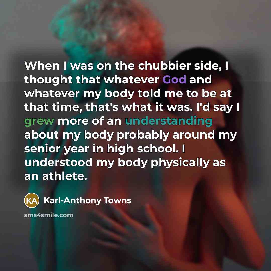 “When I was on the chubbier side, I thought that whatever God and whatever my body told me to be at that time, that's what it was. I'd say I grew more of an understanding about my body probably around my senior year in high school. I understood my body physically as an athlete.” quote by Karl-Anthony Towns