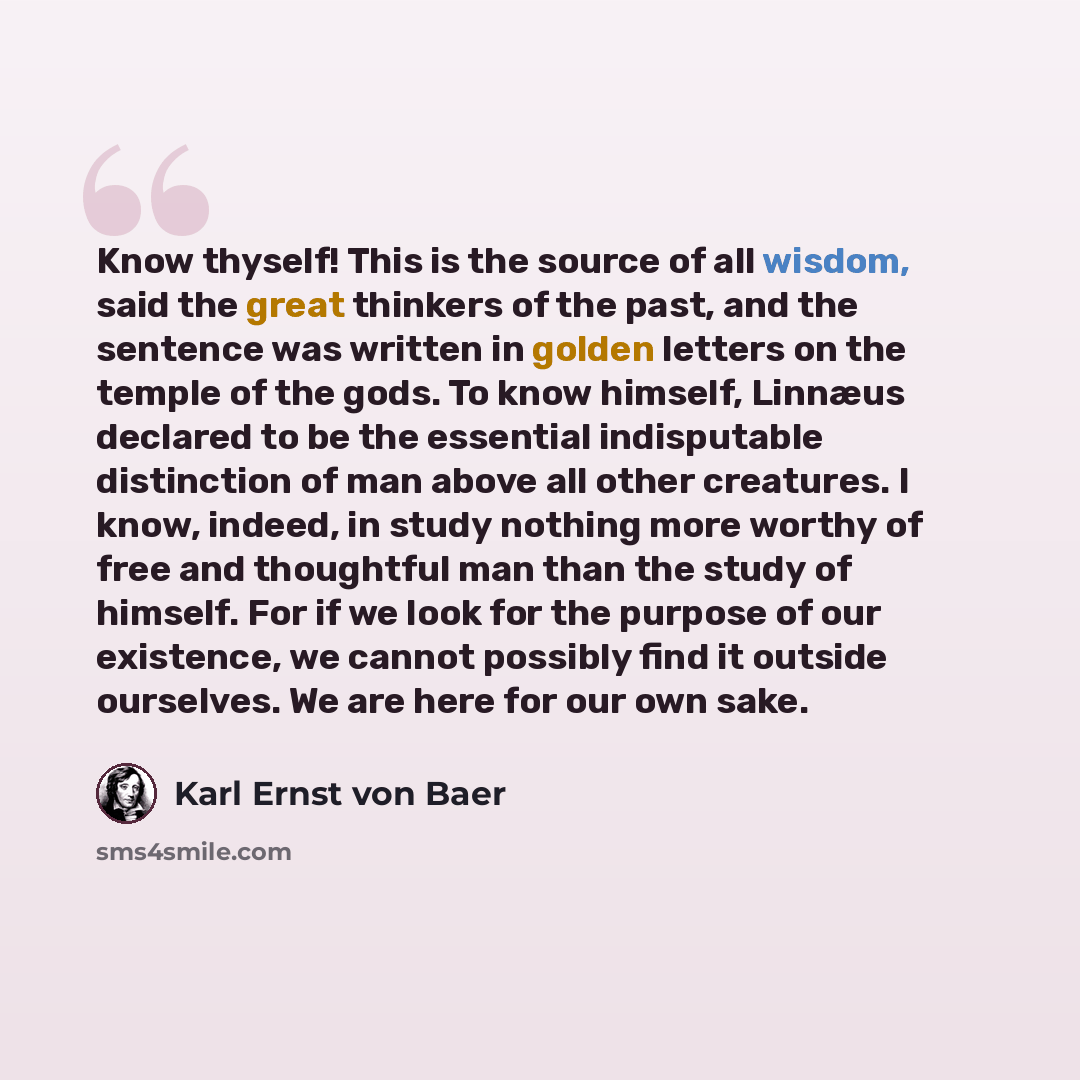 “Know thyself! This is the source of all wisdom, said the great thinkers of the past, and the sentence was written in golden letters on the temple of the gods. To know himself, Linnæus declared to be the essential indisputable distinction of man above all other creatures. I know, indeed, in study…” quote by Karl Ernst von Baer