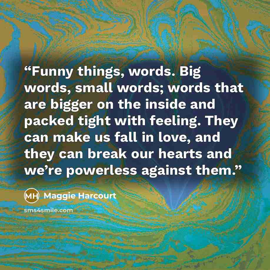 “Funny things, words. Big words, small words; words that are bigger on the inside and packed tight with feeling. They can make us fall in love, and they can break our hearts and we’re powerless against them.” quote by Maggie Harcourt