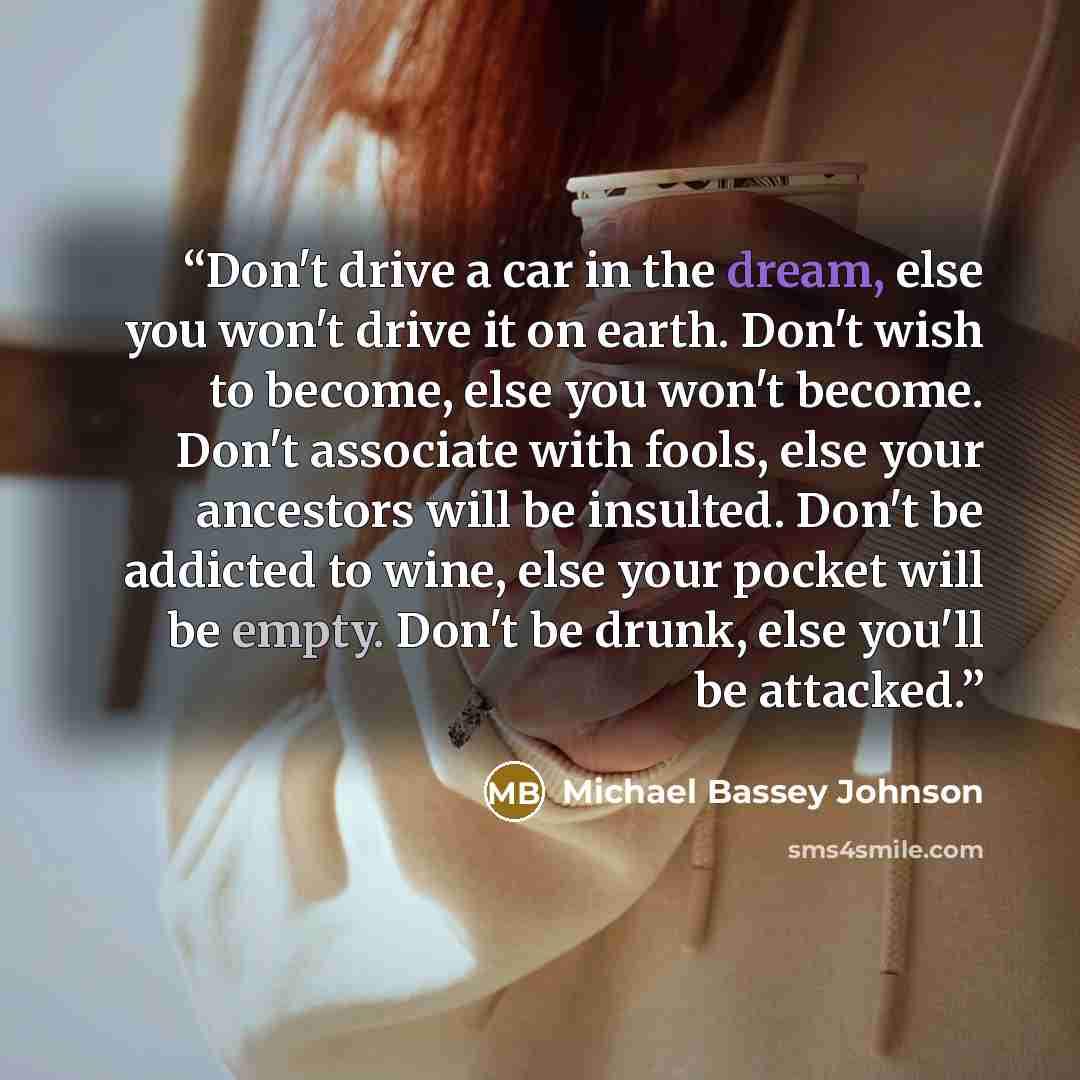 “Don't drive a car in the dream, else you won't drive it on earth. Don't wish to become, else you won't become. Don't associate with fools, else your ancestors will be insulted. Don't be addicted to wine, else your pocket will be empty. Don't be drunk, else you'll be attacked.” quote by Michael Bassey Johnson