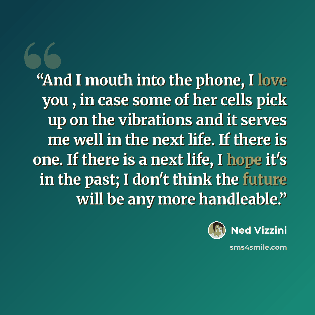 “And I mouth into the phone, I love you , in case some of her cells pick up on the vibrations and it serves me well in the next life. If there is one. If there is a next life, I hope it's in the past; I don't think the future will be any more handleable.” quote by Ned Vizzini