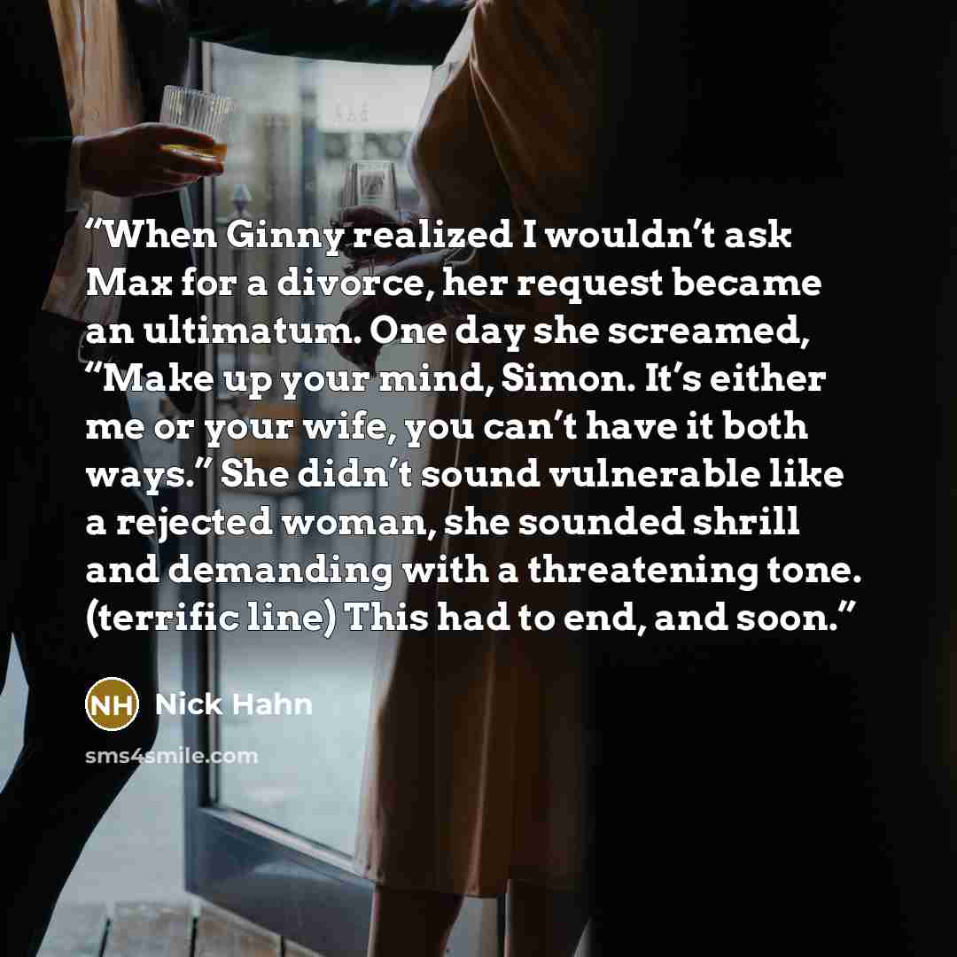 “When Ginny realized I wouldn’t ask Max for a divorce, her request became an ultimatum. One day she screamed, “Make up your mind, Simon. It’s either me or your wife, you can’t have it both ways.” She didn’t sound vulnerable like a rejected woman, she sounded shrill and demanding with a threatening…” quote by Nick Hahn
