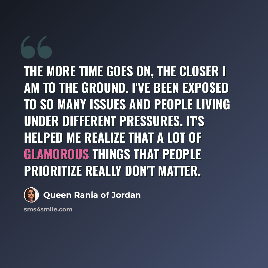“The more time goes on, the closer I am to the ground. I've been exposed to so many issues and people living under different pressures. It's helped me realize that a lot of glamorous things that people prioritize really don't matter.” quote by Queen Rania of Jordan