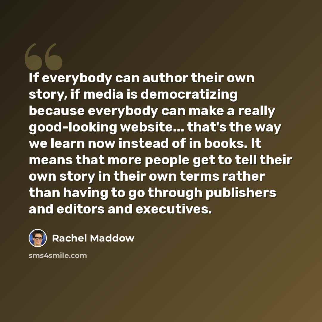 “If everybody can author their own story, if media is democratizing because everybody can make a really good-looking website... that's the way we learn now instead of in books. It means that more people get to tell their own story in their own terms rather than having to go through publishers and…” quote by Rachel Maddow