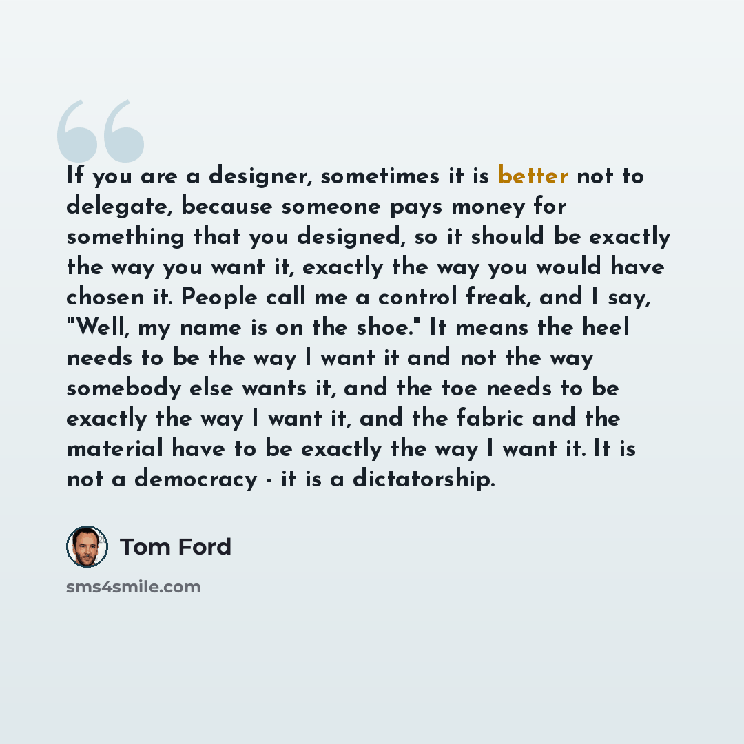 “If you are a designer, sometimes it is better not to delegate, because someone pays money for something that you designed, so it should be exactly the way you want it, exactly the way you would have chosen it. People call me a control freak, and I say, "Well, my name is on the shoe." It means the…” quote by Tom Ford