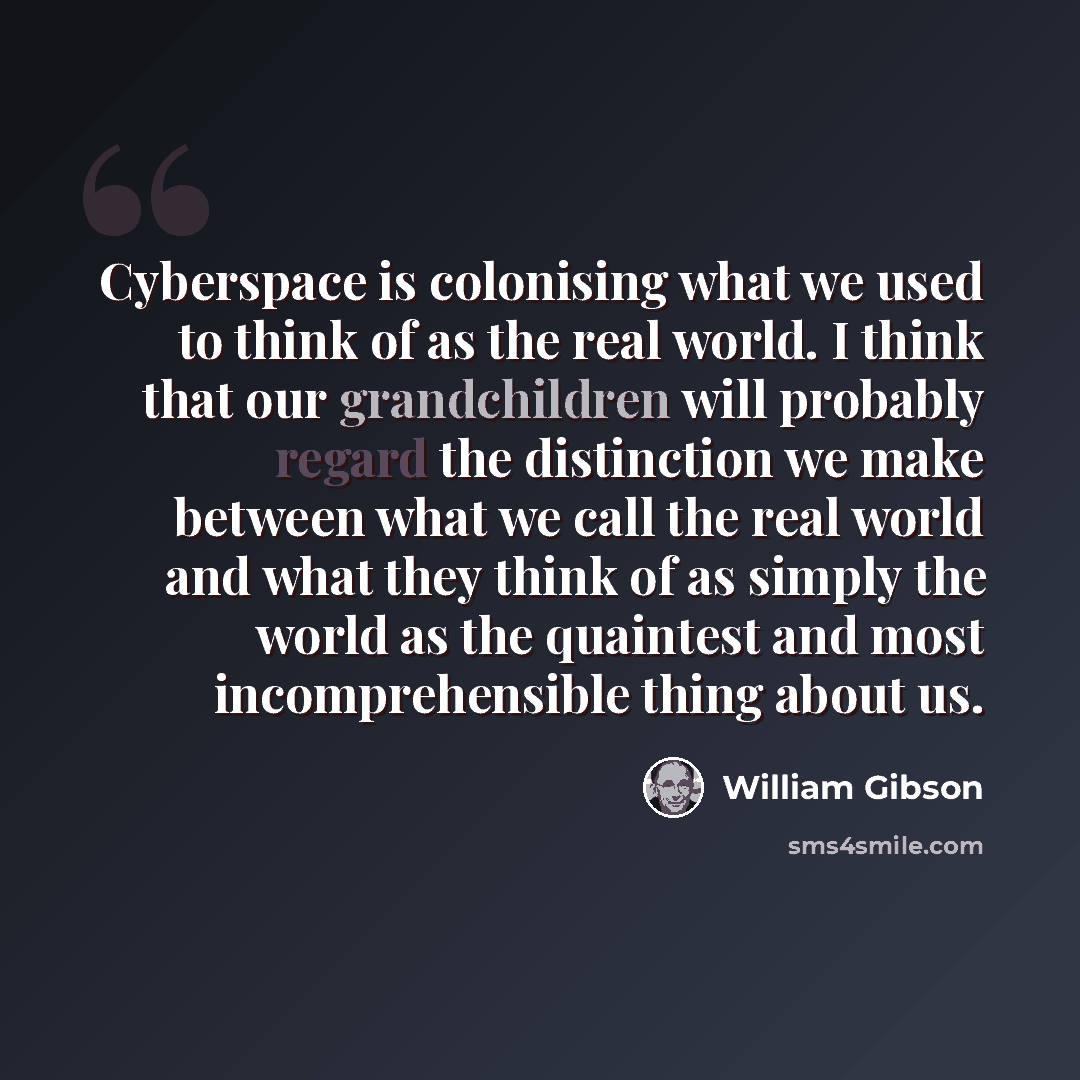 “Cyberspace is colonising what we used to think of as the real world. I think that our grandchildren will probably regard the distinction we make between what we call the real world and what they think of as simply the world as the quaintest and most incomprehensible thing about us.” quote by William Gibson