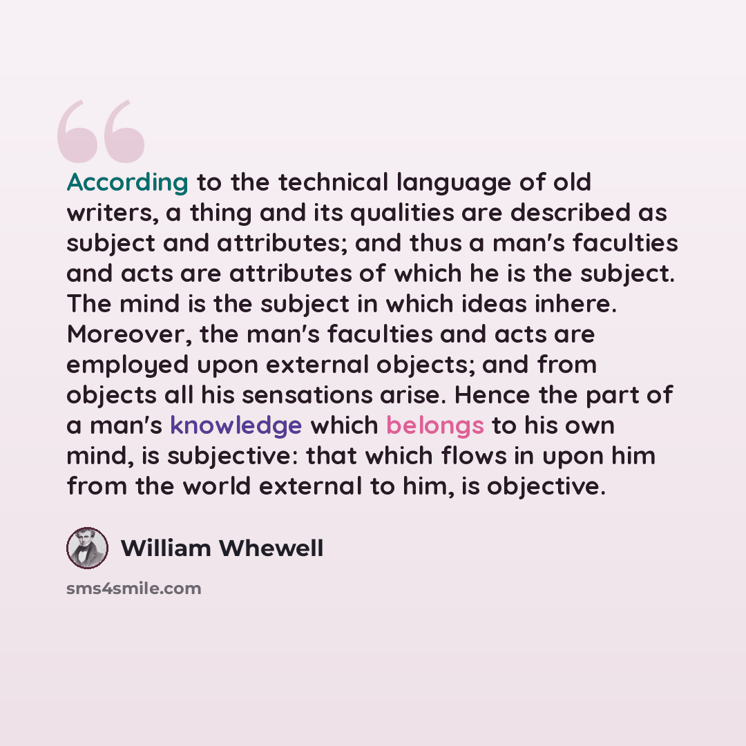 “According to the technical language of old writers, a thing and its qualities are described as subject and attributes; and thus a man's faculties and acts are attributes of which he is the subject. The mind is the subject in which ideas inhere. Moreover, the man's faculties and acts are employed…” quote by William Whewell