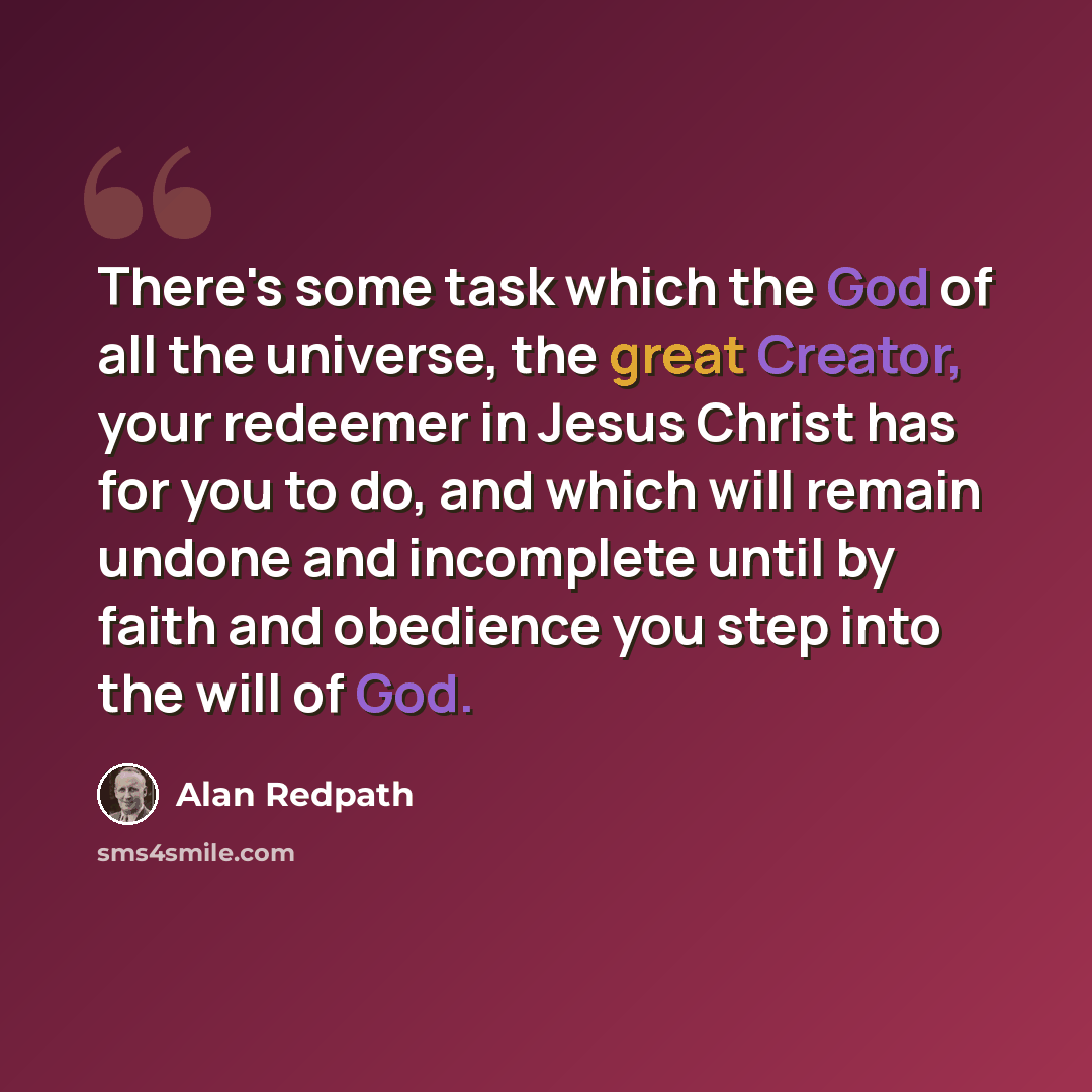 “There's some task which the God of all the universe, the great Creator, your redeemer in Jesus Christ has for you to do, and which will remain undone and incomplete until by faith and obedience you step into the will of God.” quote by Alan Redpath