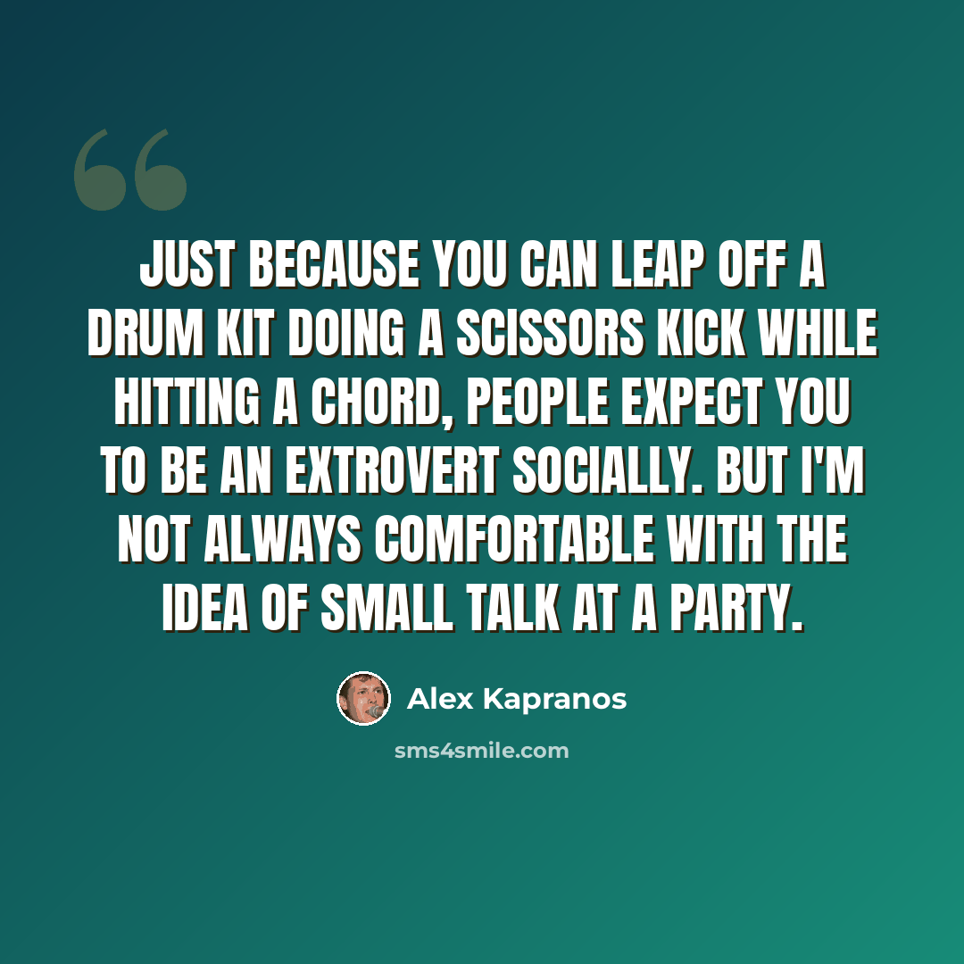 “Just because you can leap off a drum kit doing a scissors kick while hitting a chord, people expect you to be an extrovert socially. But I'm not always comfortable with the idea of small talk at a party.” quote by Alex Kapranos