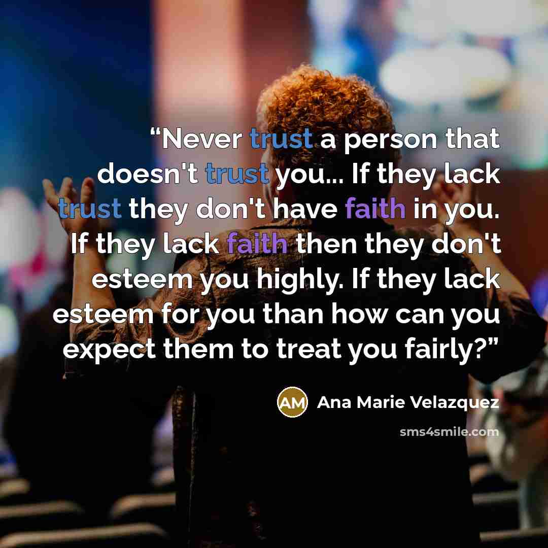 “Never trust a person that doesn't trust you... If they lack trust they don't have faith in you. If they lack faith then they don't esteem you highly. If they lack esteem for you than how can you expect them to treat you fairly?” quote by Ana Marie Velazquez
