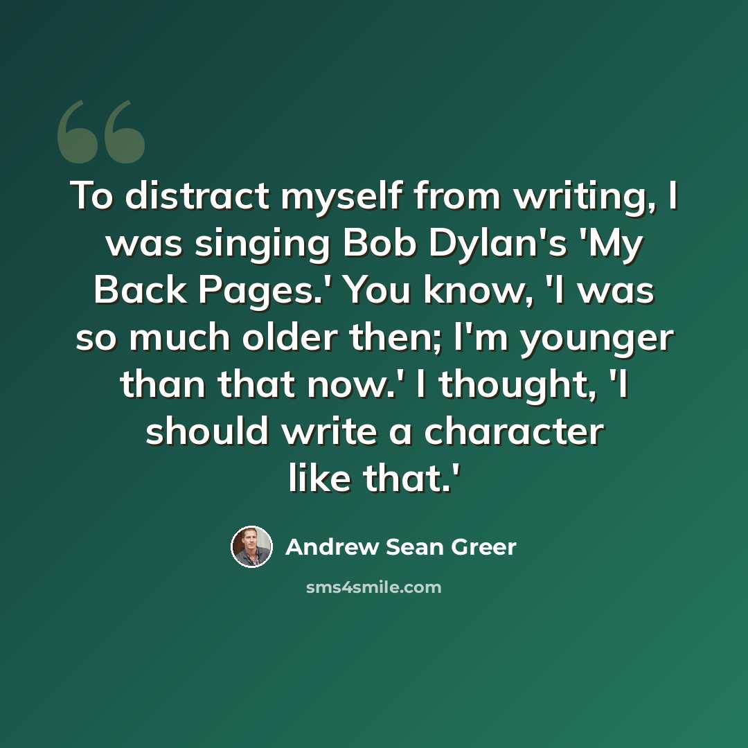 “To distract myself from writing, I was singing Bob Dylan's 'My Back Pages.' You know, 'I was so much older then; I'm younger than that now.' I thought, 'I should write a character like that.'” quote by Andrew Sean Greer