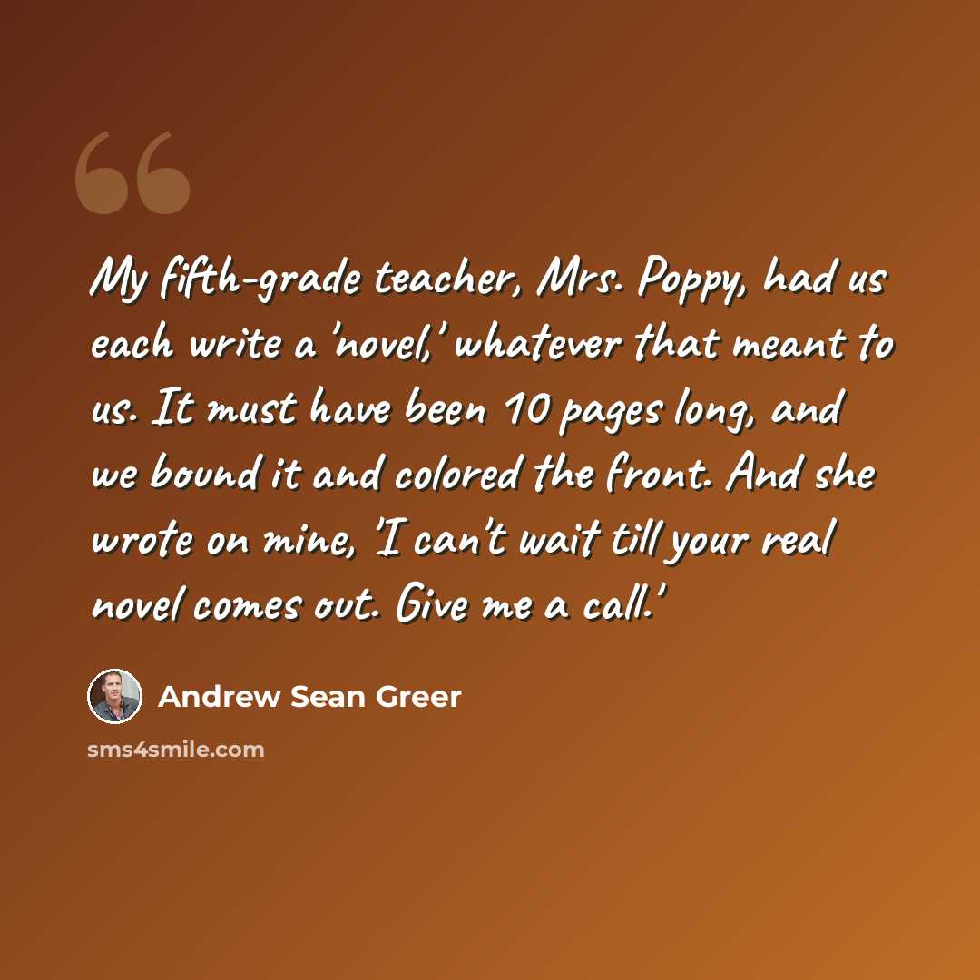 “My fifth-grade teacher, Mrs. Poppy, had us each write a 'novel,' whatever that meant to us. It must have been 10 pages long, and we bound it and colored the front. And she wrote on mine, 'I can't wait till your real novel comes out. Give me a call.'” quote by Andrew Sean Greer