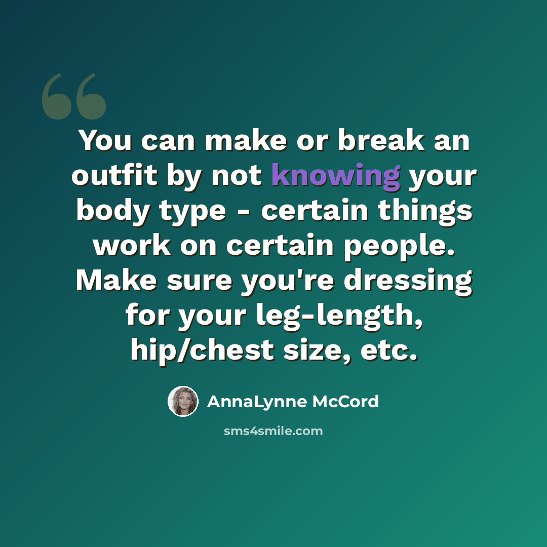 “You can make or break an outfit by not knowing your body type - certain things work on certain people. Make sure you're dressing for your leg-length, hip/chest size, etc.” quote by AnnaLynne McCord