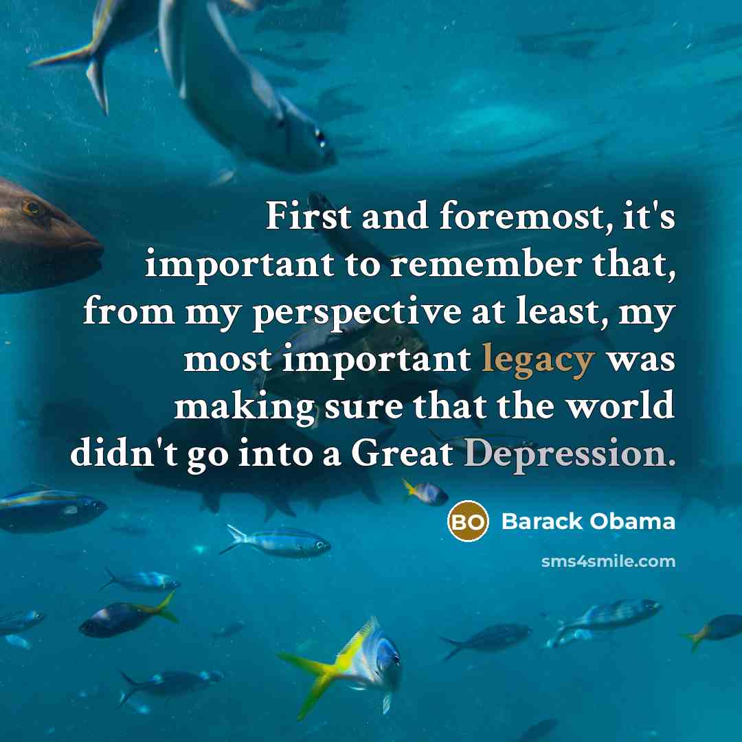 “First and foremost, it's important to remember that, from my perspective at least, my most important legacy was making sure that the world didn't go into a Great Depression.” quote by Barack Obama