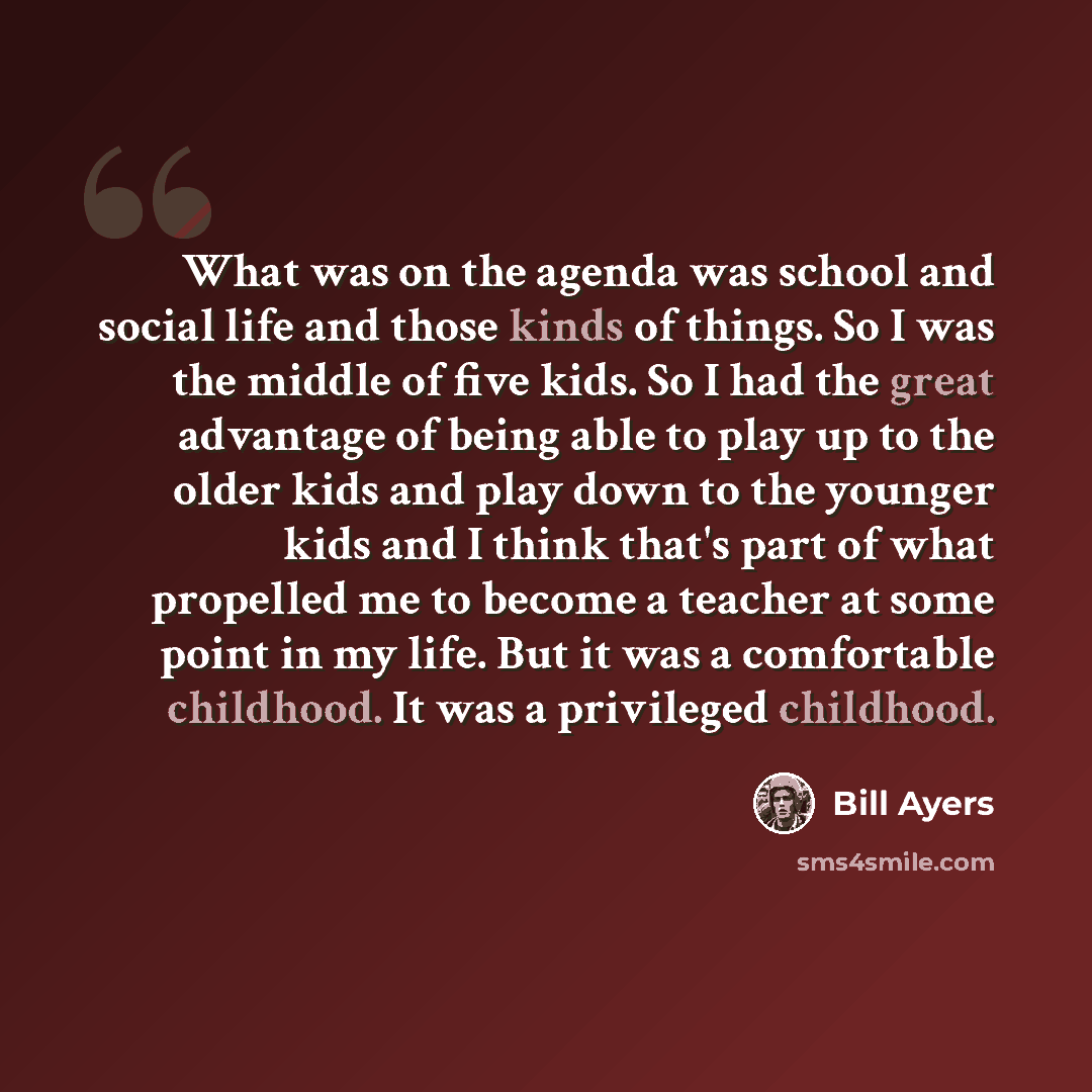 “What was on the agenda was school and social life and those kinds of things. So I was the middle of five kids. So I had the great advantage of being able to play up to the older kids and play down to the younger kids and I think that's part of what propelled me to become a teacher at some point in…” quote by Bill Ayers