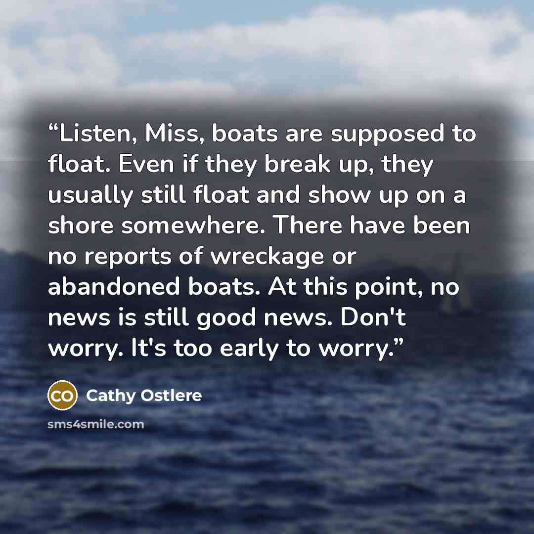 “Listen, Miss, boats are supposed to float. Even if they break up, they usually still float and show up on a shore somewhere. There have been no reports of wreckage or abandoned boats. At this point, no news is still good news. Don't worry. It's too early to worry.” quote by Cathy Ostlere