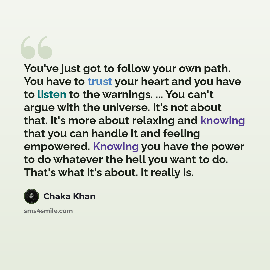 “You've just got to follow your own path. You have to trust your heart and you have to listen to the warnings. ... You can't argue with the universe. It's not about that. It's more about relaxing and knowing that you can handle it and feeling empowered. Knowing you have the power to do whatever the…” quote by Chaka Khan
