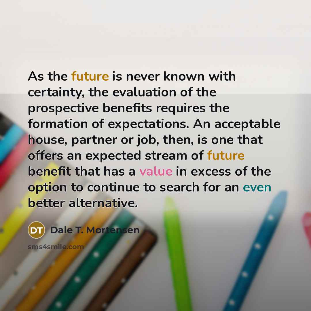 “As the future is never known with certainty, the evaluation of the prospective benefits requires the formation of expectations. An acceptable house, partner or job, then, is one that offers an expected stream of future benefit that has a value in excess of the option to continue to search for an…” quote by Dale T. Mortensen