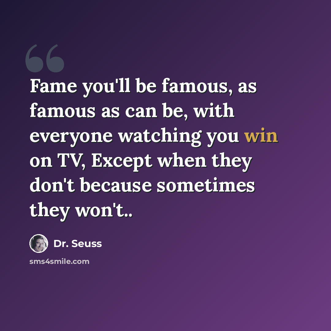 “Fame you'll be famous, as famous as can be, with everyone watching you win on TV, Except when they don't because sometimes they won't..” quote by Dr. Seuss